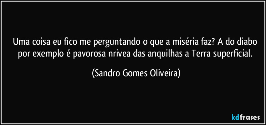 Uma coisa eu fico me perguntando o que a miséria faz? A do diabo por exemplo é pavorosa nrivea das anquilhas a Terra superficial. (Sandro Gomes Oliveira)