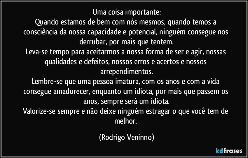 Uma coisa importante:
Quando estamos de bem com nós mesmos, quando temos a consciência da nossa capacidade e potencial, ninguém consegue nos derrubar, por mais que tentem.
Leva-se tempo para aceitarmos a nossa forma de ser e agir, nossas qualidades e defeitos, nossos erros e acertos e nossos arrependimentos.
Lembre-se que uma pessoa imatura, com os anos e com a vida consegue amadurecer, enquanto um idiota, por mais que passem os anos, sempre será um idiota.
Valorize-se sempre e não deixe ninguém estragar o que você tem de melhor. (Rodrigo Veninno)