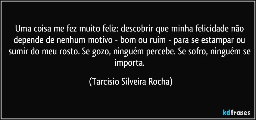Uma coisa me fez muito feliz: descobrir que minha felicidade não depende de nenhum motivo - bom ou ruim - para se estampar ou sumir do meu rosto. Se gozo, ninguém percebe. Se sofro, ninguém se importa. (Tarcisio Silveira Rocha)