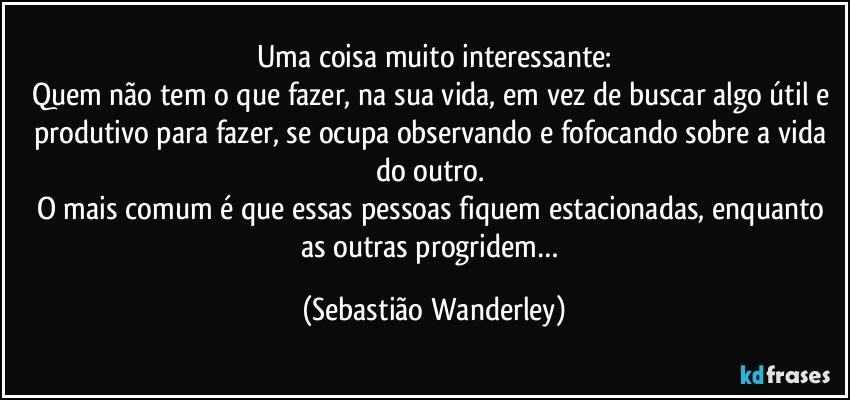 Uma coisa muito interessante:
Quem não tem o que fazer, na sua vida, em vez de buscar algo útil e produtivo para fazer, se ocupa observando e fofocando sobre a vida do outro.  
O mais comum é que essas pessoas fiquem estacionadas, enquanto as outras progridem… (Sebastião Wanderley)