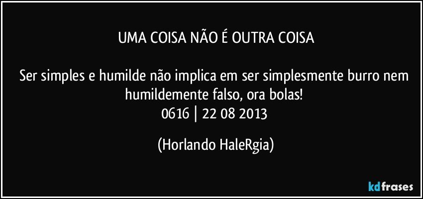 UMA COISA NÃO É OUTRA COISA

Ser simples e humilde não implica em ser simplesmente burro nem humildemente falso, ora bolas! 
0616 | 22/08/2013 (Horlando HaleRgia)