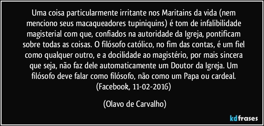 Uma coisa particularmente irritante nos Maritains da vida (nem menciono seus macaqueadores tupiniquins) é tom de infalibilidade magisterial com que, confiados na autoridade da Igreja, pontificam sobre todas as coisas. O filósofo católico, no fim das contas, é um fiel como qualquer outro, e a docilidade ao magistério, por mais sincera que seja, não faz dele automaticamente um Doutor da Igreja. Um filósofo deve falar como filósofo, não como um Papa ou cardeal. (Facebook, 11-02-2016) (Olavo de Carvalho)