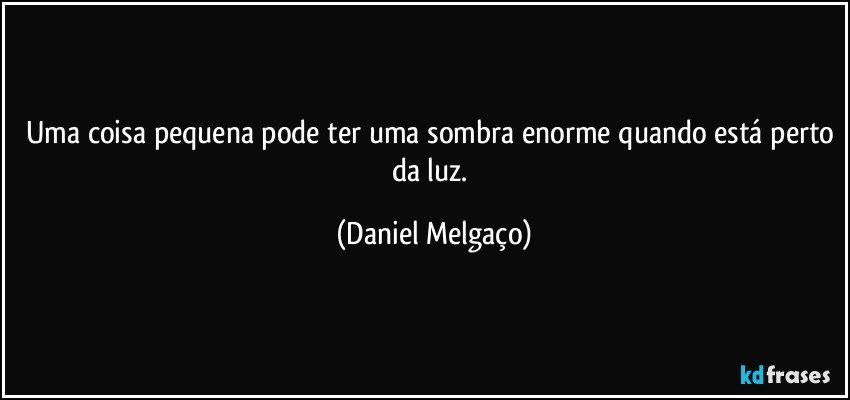 Uma coisa pequena pode ter uma sombra enorme quando está perto da luz. (Daniel Melgaço)