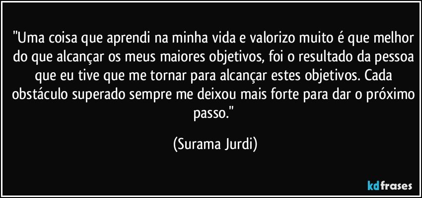 "Uma coisa que aprendi na minha vida e valorizo muito é que melhor do que alcançar os meus maiores objetivos, foi o resultado da pessoa que eu tive que me tornar para alcançar estes objetivos. Cada obstáculo superado sempre me deixou mais forte para dar o próximo passo." (Surama Jurdi)