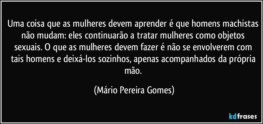 Uma coisa que as mulheres devem aprender é que homens machistas não mudam: eles continuarão a tratar mulheres como objetos sexuais. O que as mulheres devem fazer é não se envolverem com tais homens e deixá-los sozinhos, apenas acompanhados da própria mão. (Mário Pereira Gomes)