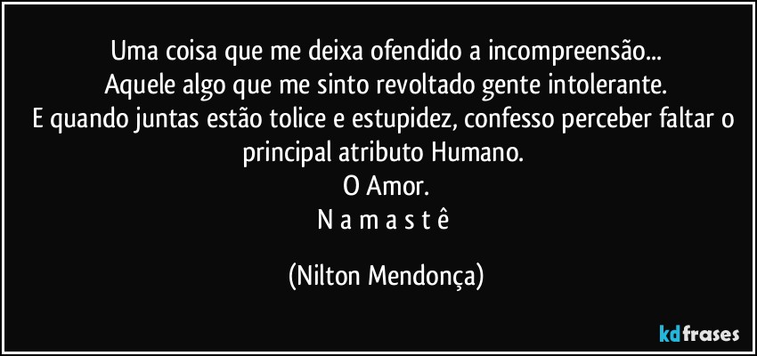 Uma coisa que me deixa ofendido a incompreensão...
Aquele algo que me sinto revoltado gente intolerante.
E quando juntas estão tolice e estupidez, confesso perceber faltar o principal atributo Humano. 
O Amor.
N a m a s t ê (Nilton Mendonça)