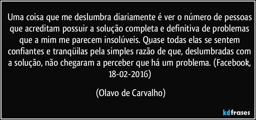 Uma coisa que me deslumbra diariamente é ver o número de pessoas que acreditam possuir a solução completa e definitiva de problemas que a mim me parecem insolúveis. Quase todas elas se sentem confiantes e tranqüilas pela simples razão de que, deslumbradas com a solução, não chegaram a perceber que há um problema. (Facebook, 18-02-2016) (Olavo de Carvalho)