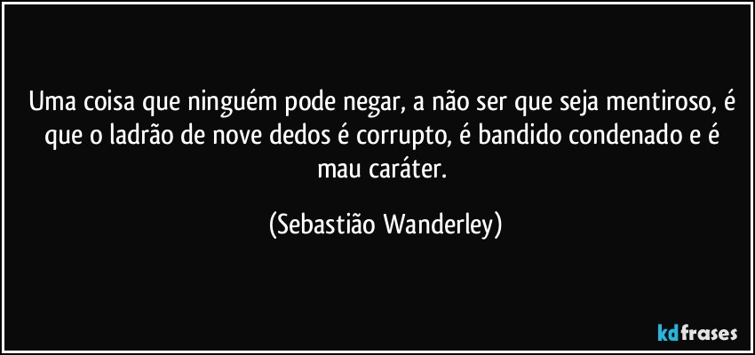 Uma coisa que ninguém pode negar, a não ser que seja mentiroso, é que o ladrão de nove dedos é corrupto, é bandido condenado e é mau caráter. (Sebastião Wanderley)
