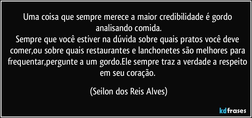 Uma coisa que sempre merece a maior credibilidade é gordo analisando comida.
Sempre que você estiver na dúvida sobre quais pratos você deve comer,ou sobre quais restaurantes e lanchonetes são melhores para frequentar,pergunte a um gordo.Ele sempre traz a verdade a respeito em seu coração. (Seilon dos Reis Alves)