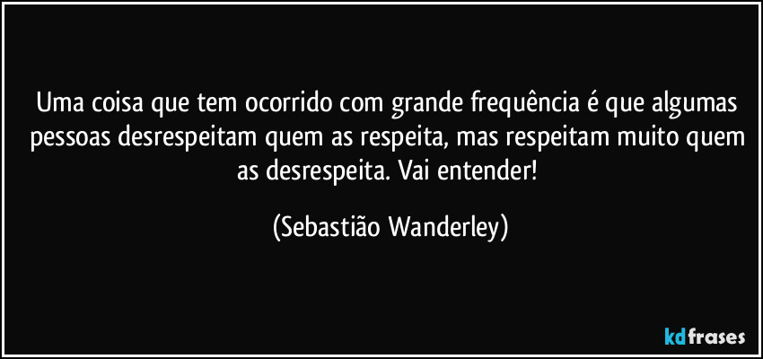 Uma coisa que tem ocorrido com grande frequência é que algumas pessoas desrespeitam quem as respeita, mas respeitam muito quem as desrespeita. Vai entender! (Sebastião Wanderley)