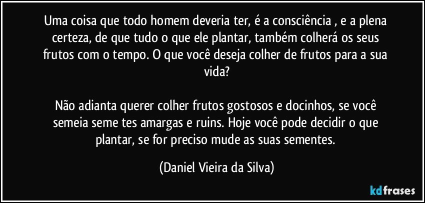 Uma coisa que todo homem deveria ter, é a consciência , e a plena certeza, de que tudo o que ele plantar, também colherá os seus frutos com o tempo. O que você deseja colher de frutos para a sua vida?

Não adianta querer colher frutos gostosos e docinhos, se você semeia semeņtes amargas e ruins. Hoje você pode decidir o que plantar, se for preciso mude as suas sementes. (Daniel Vieira da Silva)