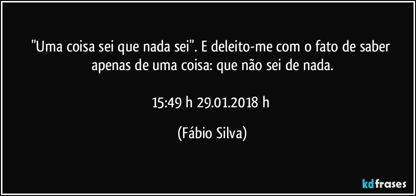 "Uma coisa sei  que nada sei". E deleito-me com o fato de saber apenas de uma coisa: que não sei de nada.

15:49 h  29.01.2018 h (Fábio Silva)