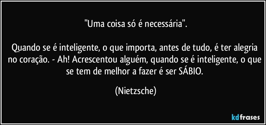 "Uma coisa só é necessária".

Quando se é inteligente, o que importa, antes de tudo, é ter alegria no coração. - Ah! Acrescentou alguém, quando se é inteligente, o que se tem de melhor a fazer é ser SÁBIO. (Nietzsche)