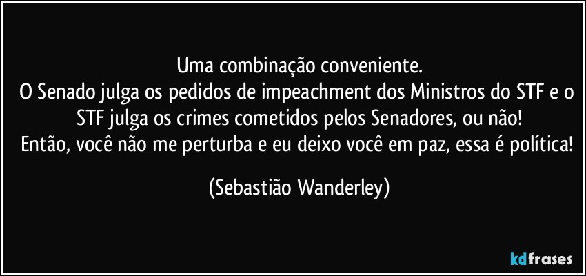 Uma combinação conveniente.
O Senado julga os pedidos de impeachment dos Ministros do STF e o STF julga os crimes cometidos pelos Senadores, ou não!
Então, você não me perturba e eu deixo você em paz, essa é política! (Sebastião Wanderley)