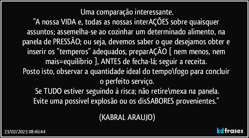 Uma comparação interessante.
"A nossa VIDA e, todas as nossas interAÇÕES sobre quaisquer assuntos; assemelha-se ao cozinhar um determinado alimento, na panela de PRESSÃO; ou seja, devemos saber o que desejamos obter e inserir os "temperos" adequados, preparAÇÃO [ nem menos, nem mais=equilíbrio ], ANTES de fecha-lá; seguir a receita. 
Posto isto, observar a quantidade ideal do tempo\fogo para concluir o perfeito serviço.
Se TUDO estiver seguindo à risca; não retire\mexa na panela.
Evite uma possível explosão ou os disSABORES provenientes." (KABRAL ARAUJO)