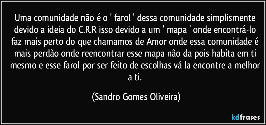 Uma comunidade não é o ' farol ' dessa comunidade simplismente devido a ideia do C.R.R isso devido a um ' mapa ' onde encontrá-lo faz mais perto do que chamamos de Amor onde essa comunidade é mais perdão onde reencontrar esse mapa não da pois habita em ti mesmo e esse farol por ser feito de escolhas vá la encontre a melhor a ti. (Sandro Gomes Oliveira)