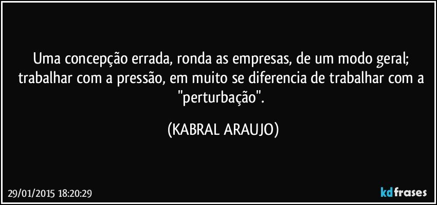 Uma concepção errada, ronda as empresas, de um modo geral; trabalhar com a pressão, em muito se diferencia de trabalhar com a "perturbação". (KABRAL ARAUJO)