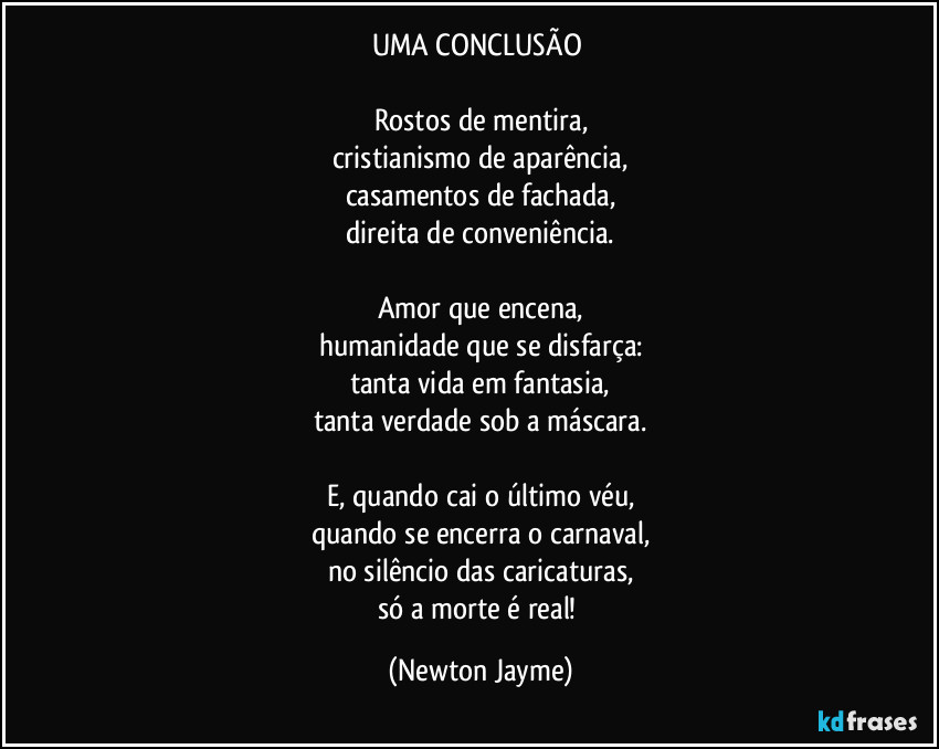 UMA CONCLUSÃO 

Rostos de mentira,
cristianismo de aparência,
casamentos de fachada,
direita de conveniência.

Amor que encena,
humanidade que se disfarça:
tanta vida em fantasia,
tanta verdade sob a máscara.

E, quando cai o último véu,
quando se encerra o carnaval,
no silêncio das caricaturas,
só a morte é real! (Newton Jayme)