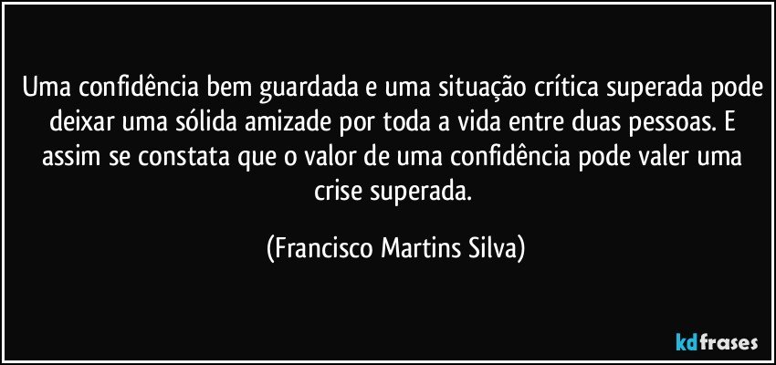 Uma confidência bem guardada e uma situação crítica superada pode deixar uma sólida amizade por toda a vida entre duas pessoas. E assim se constata que o valor de uma confidência pode valer uma crise superada. (Francisco Martins Silva)