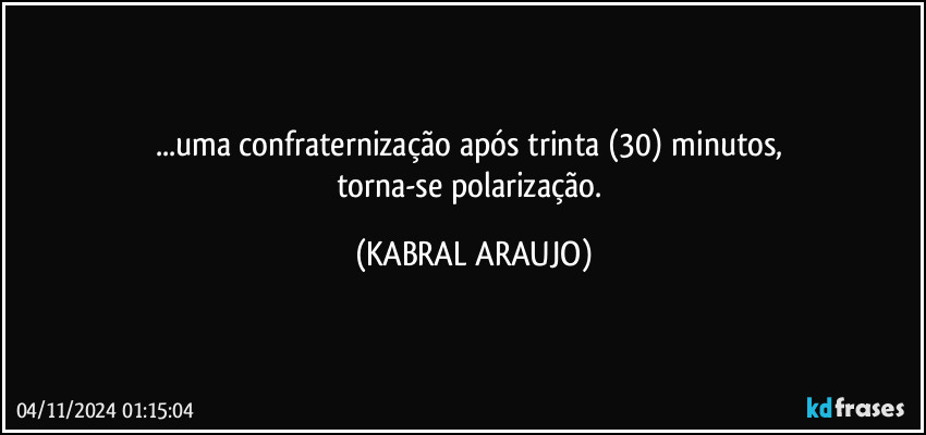 ...uma confraternização após trinta (30) minutos, 
torna-se polarização. (KABRAL ARAUJO)