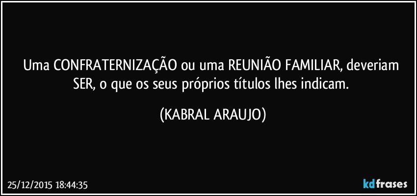 Uma CONFRATERNIZAÇÃO ou uma REUNIÃO FAMILIAR, deveriam SER, o que os seus próprios títulos lhes indicam. (KABRAL ARAUJO)