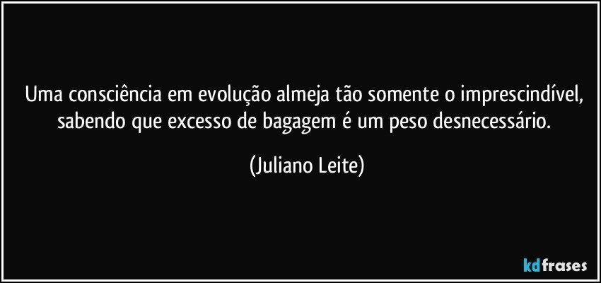 Uma consciência em evolução almeja tão somente o imprescindível, sabendo que excesso de bagagem é um peso desnecessário. (Juliano Leite)