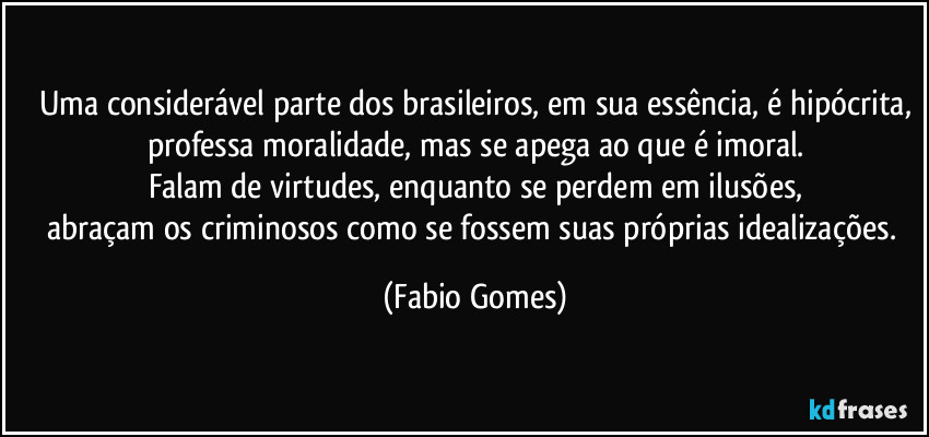 Uma considerável parte dos brasileiros, em sua essência, é hipócrita,
professa moralidade, mas se apega ao que é imoral.
Falam de virtudes, enquanto se perdem em ilusões,
abraçam os criminosos como se fossem suas próprias idealizações. (Fabio Gomes)