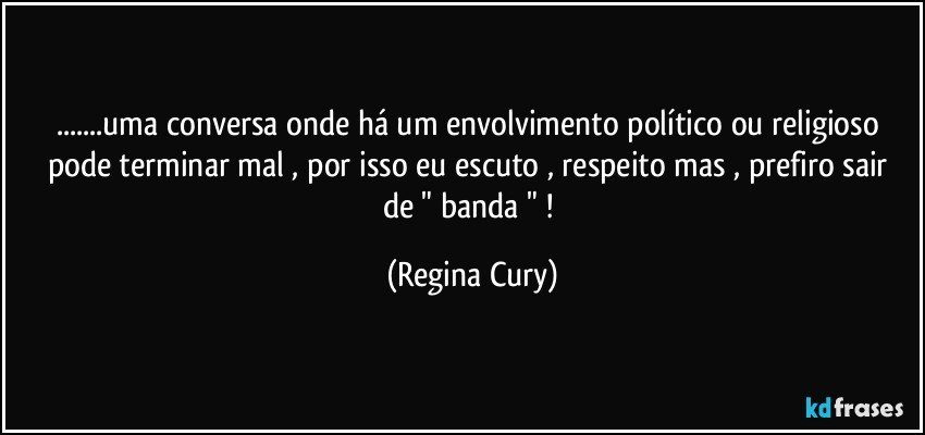 ...uma conversa onde há um envolvimento político  ou religioso pode terminar mal ,  por isso eu  escuto , respeito mas , prefiro sair  de " banda " ! (Regina Cury)