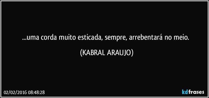 ...uma corda muito esticada, sempre, arrebentará no meio. (KABRAL ARAUJO)