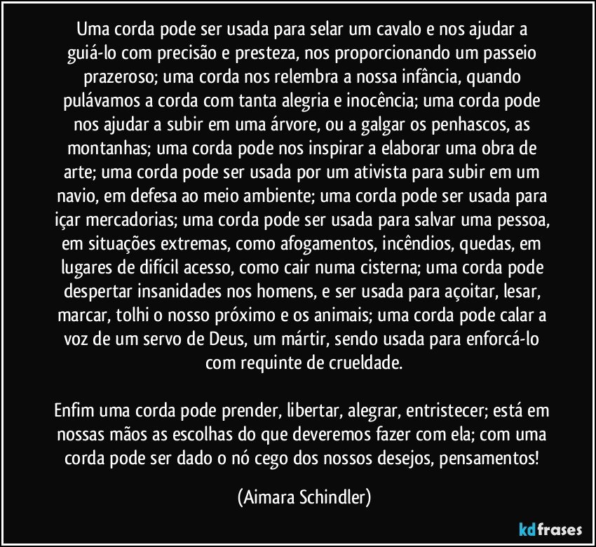 Uma corda pode ser usada para selar um cavalo e nos ajudar a guiá-lo com precisão e presteza, nos proporcionando um passeio prazeroso;  uma corda nos relembra a nossa infância, quando pulávamos a corda com tanta alegria e inocência;  uma corda pode nos ajudar a subir em uma árvore, ou a galgar os penhascos, as montanhas;  uma corda pode nos inspirar a elaborar uma obra de arte;  uma corda pode ser usada por um ativista para subir em um navio, em defesa ao meio ambiente; uma corda pode ser usada para içar mercadorias; uma corda pode ser usada para salvar uma pessoa, em situações extremas, como afogamentos, incêndios, quedas, em lugares de difícil acesso, como cair numa cisterna;  uma corda pode despertar insanidades nos homens, e ser usada para açoitar, lesar, marcar, tolhi o nosso próximo e os animais;  uma corda pode calar a voz de um servo de Deus,  um mártir, sendo usada para enforcá-lo  com requinte de crueldade.

Enfim uma corda pode prender, libertar, alegrar, entristecer;  está em nossas mãos as escolhas do que deveremos fazer com ela; com uma corda pode ser dado o nó cego dos nossos desejos, pensamentos! (Aimara Schindler)