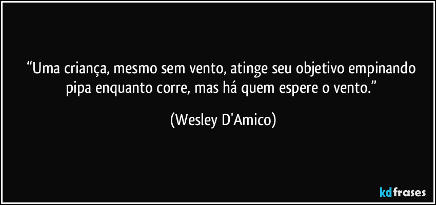 “Uma criança, mesmo sem vento, atinge seu objetivo empinando pipa enquanto corre, mas há quem espere o vento.” (Wesley D'Amico)