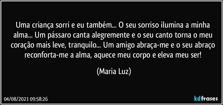 Uma criança sorri e eu também... O seu sorriso ilumina a minha alma... Um pássaro canta alegremente e o seu canto torna o meu coração mais leve, tranquilo... Um amigo abraça-me e o seu abraço reconforta-me a alma, aquece meu corpo e eleva meu ser! (Maria Luz)