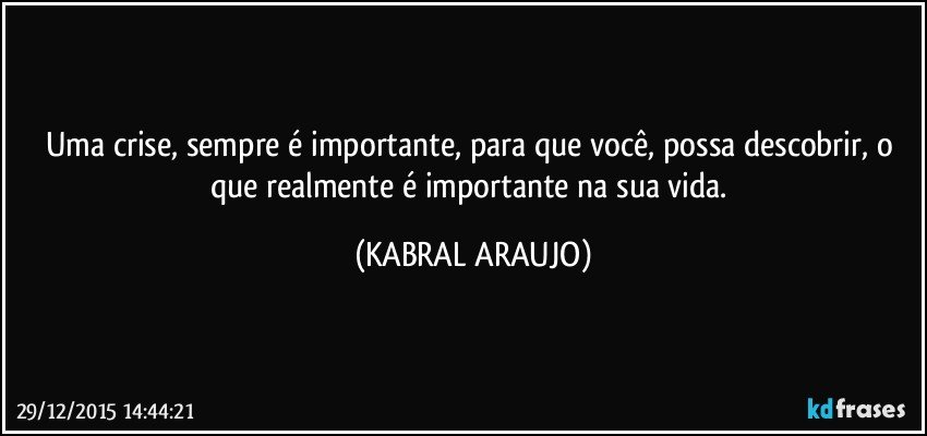 Uma crise, sempre é importante, para que você, possa descobrir, o que realmente é importante na sua vida. (KABRAL ARAUJO)