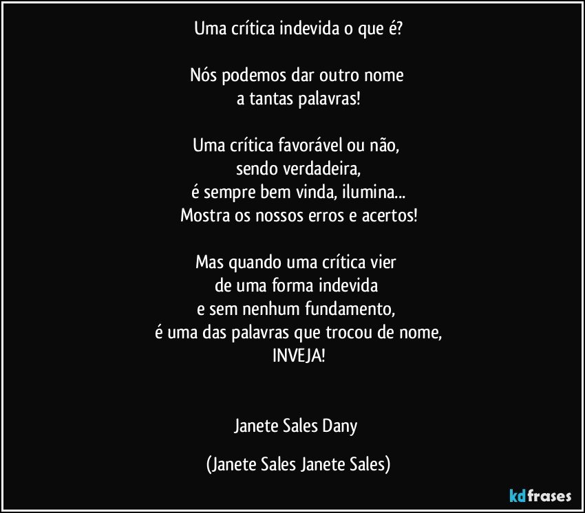 Uma crítica indevida o que é?

Nós podemos dar outro nome 
a tantas palavras!

Uma crítica favorável ou não, 
sendo verdadeira,
é sempre bem vinda, ilumina...
Mostra os nossos erros e acertos!

Mas quando uma crítica vier 
de uma forma indevida 
e sem nenhum fundamento, 
é uma das palavras que trocou de nome,
INVEJA!


Janete Sales Dany (Janete Sales Janete Sales)