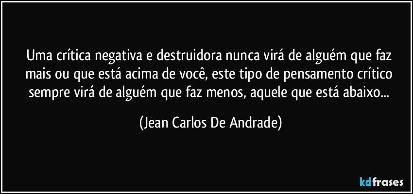 Uma crítica negativa e destruidora nunca virá de alguém que faz mais ou que está acima de você, este tipo de pensamento crítico sempre virá de alguém que faz menos, aquele que está abaixo... (Jean Carlos De Andrade)