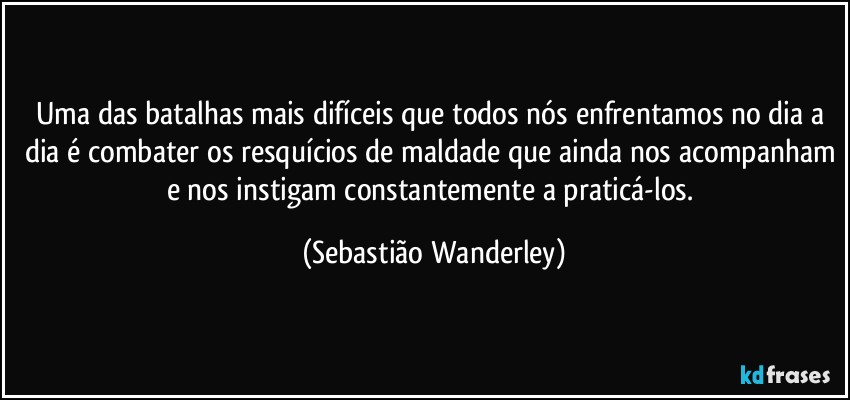 Uma das batalhas mais difíceis que todos nós enfrentamos no dia a dia é combater os resquícios de maldade que ainda nos acompanham e nos instigam constantemente a praticá-los. (Sebastião Wanderley)