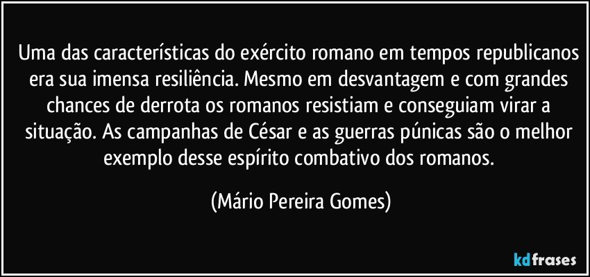 Uma das características do exército romano em tempos republicanos era sua imensa resiliência. Mesmo em desvantagem e com grandes chances de derrota os romanos resistiam e conseguiam virar a situação. As campanhas de César e as guerras púnicas são o melhor exemplo desse espírito combativo dos romanos. (Mário Pereira Gomes)