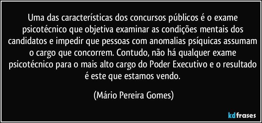 Uma das características dos concursos públicos é o exame psicotécnico que objetiva examinar as condições mentais dos candidatos e impedir que pessoas com anomalias psíquicas assumam o cargo que concorrem. Contudo, não há qualquer exame psicotécnico para o mais alto cargo do Poder Executivo e o resultado é este que estamos vendo. (Mário Pereira Gomes)