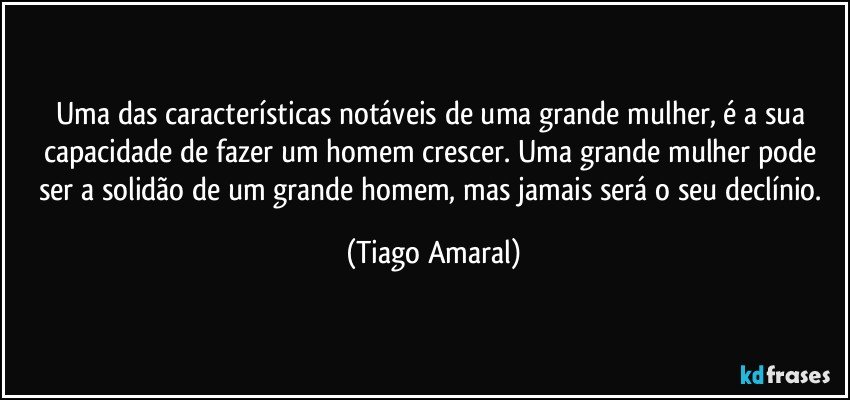 Uma das características notáveis de uma grande mulher, é a sua capacidade de fazer um homem crescer. Uma grande mulher pode ser a solidão de um grande homem, mas jamais será o seu declínio. (Tiago Amaral)