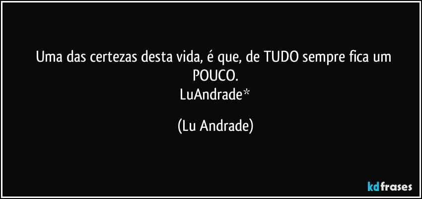 Uma das certezas desta vida, é que, de TUDO sempre fica um POUCO.
 LuAndrade* (Lu Andrade)