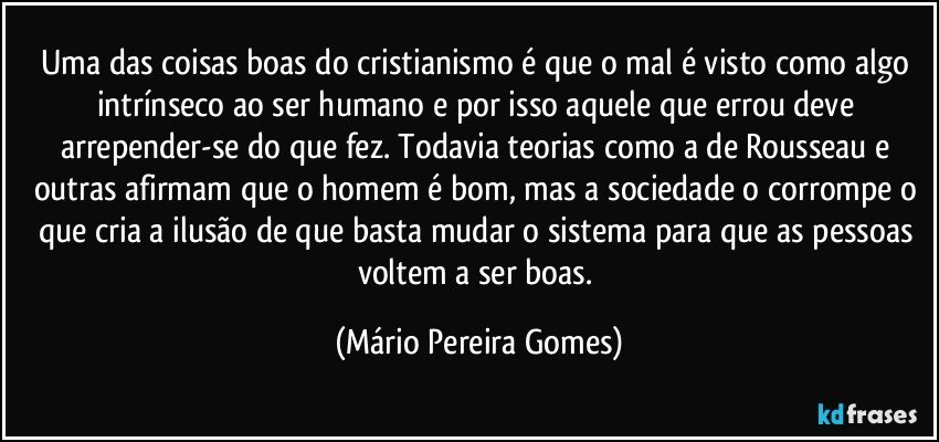 Uma das coisas boas do cristianismo é que o mal é visto como algo intrínseco ao ser humano e por isso aquele que errou deve arrepender-se do que fez. Todavia teorias como a de Rousseau e outras afirmam que o homem é bom, mas a sociedade o corrompe o que cria a ilusão de que basta mudar o sistema para que as pessoas voltem a ser boas. (Mário Pereira Gomes)