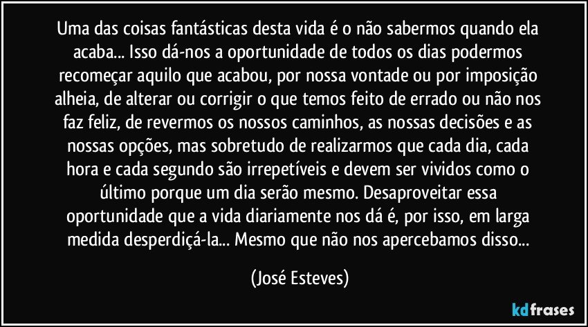 Uma das coisas fantásticas desta vida é o não sabermos quando ela acaba... Isso dá-nos a oportunidade de todos os dias podermos recomeçar aquilo que acabou, por nossa vontade ou por imposição alheia,  de alterar ou corrigir o que temos feito de errado ou não nos faz feliz, de revermos os nossos caminhos, as nossas decisões e as nossas opções, mas sobretudo de realizarmos que cada dia, cada hora e cada segundo são irrepetíveis e devem ser vividos como o último porque um dia serão mesmo. Desaproveitar essa oportunidade que a vida diariamente nos dá é, por isso, em larga medida desperdiçá-la... Mesmo que não nos apercebamos disso... (José Esteves)