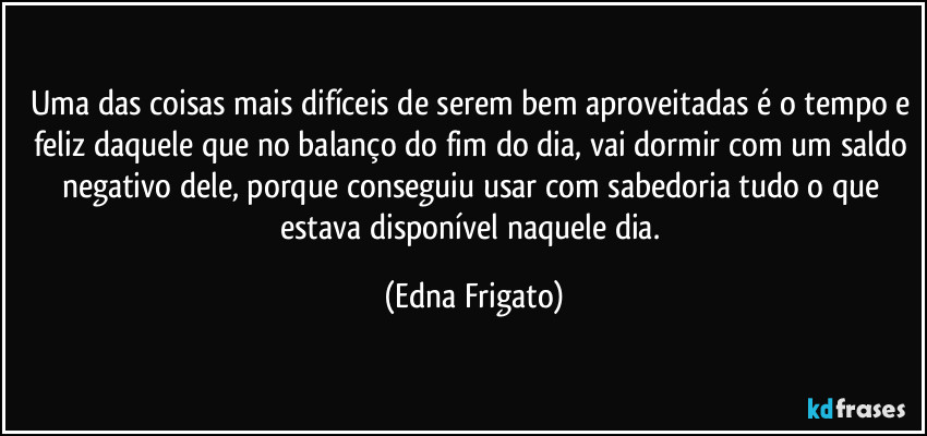 Uma das coisas mais difíceis de serem bem aproveitadas é o tempo e feliz daquele que no balanço do fim do dia, vai dormir com um saldo negativo dele, porque conseguiu usar com sabedoria tudo o que estava disponível naquele dia. (Edna Frigato)