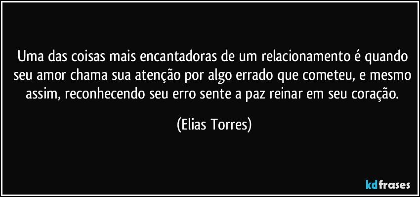 Uma das coisas mais encantadoras de um relacionamento é quando seu amor chama sua atenção por algo errado que cometeu, e mesmo assim, reconhecendo seu erro sente a paz reinar em seu coração. (Elias Torres)