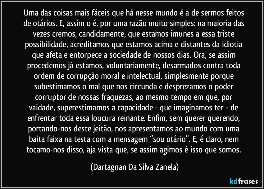 Uma das coisas mais fáceis que há nesse mundo é a de sermos feitos de otários. E, assim o é, por uma razão muito simples: na maioria das vezes cremos, candidamente, que estamos imunes a essa triste possibilidade, acreditamos que estamos acima e distantes da idiotia que afeta e entorpece a sociedade de nossos dias. Ora, se assim procedemos já estamos, voluntariamente, desarmados contra toda ordem de corrupção moral e intelectual, simplesmente porque subestimamos o mal que nos circunda e desprezamos o poder corruptor de nossas fraquezas, ao mesmo tempo em que, por vaidade, superestimamos a capacidade - que imaginamos ter - de enfrentar toda essa loucura reinante. Enfim, sem querer querendo, portando-nos deste jeitão, nos apresentamos ao mundo com uma baita faixa na testa com a mensagem “sou otário”. E, é claro, nem tocamo-nos disso, aja vista que, se assim agimos é isso que somos. (Dartagnan Da Silva Zanela)