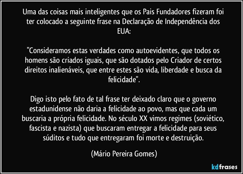 Uma das coisas mais inteligentes que os Pais Fundadores fizeram foi ter colocado a seguinte frase na Declaração de Independência dos EUA:

"Consideramos estas verdades como autoevidentes, que todos os homens são criados iguais, que são dotados pelo Criador de certos direitos inalienáveis, que entre estes são vida, liberdade e busca da felicidade".

Digo isto pelo fato de tal frase ter deixado claro que o governo estadunidense não daria a felicidade ao povo, mas que cada um buscaria a própria felicidade. No século XX vimos regimes (soviético, fascista e nazista) que buscaram entregar a felicidade para seus súditos e tudo que entregaram foi morte e destruição. (Mário Pereira Gomes)