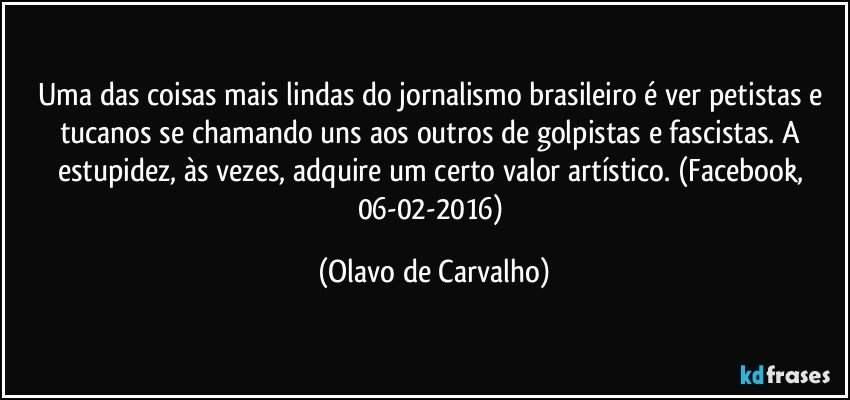 Uma das coisas mais lindas do jornalismo brasileiro é ver petistas e tucanos se chamando uns aos outros de golpistas e fascistas. A estupidez, às vezes, adquire um certo valor artístico. (Facebook, 06-02-2016) (Olavo de Carvalho)