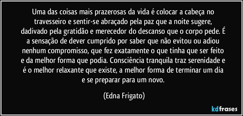 Uma das coisas mais prazerosas da vida é colocar a cabeça no travesseiro e sentir-se abraçado pela paz que a noite sugere, dadivado pela gratidão e merecedor do descanso que o corpo pede. É a sensação de dever cumprido por  saber que não evitou ou adiou nenhum compromisso, que fez exatamente o que tinha que ser feito e da melhor forma que podia. Consciência tranquila traz serenidade e é o melhor  relaxante que existe, a melhor forma de terminar um dia e se preparar para um novo. (Edna Frigato)