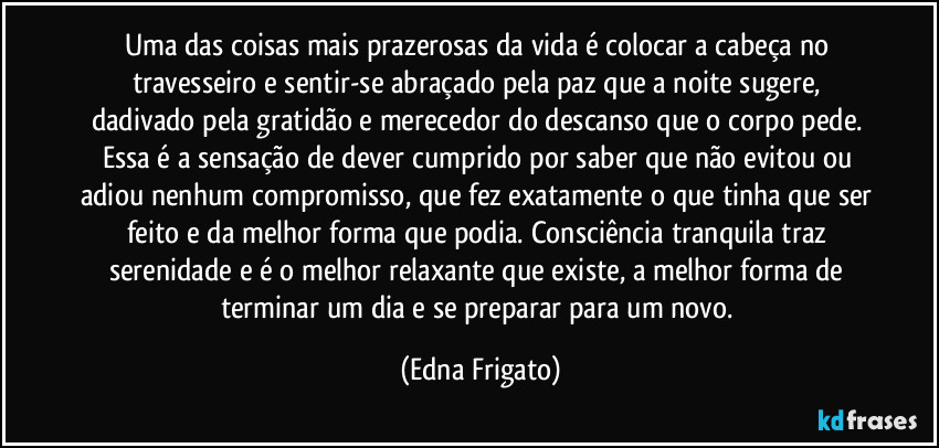 Uma das coisas mais prazerosas da vida é colocar a cabeça no travesseiro e sentir-se abraçado pela paz que a noite sugere, dadivado pela gratidão e merecedor do descanso que o corpo pede. Essa é a sensação de dever cumprido por saber que não evitou ou adiou nenhum compromisso, que fez exatamente o que tinha que ser feito e da melhor forma que podia. Consciência tranquila traz serenidade e é o melhor relaxante que existe, a melhor forma de terminar um dia e se preparar para um novo. (Edna Frigato)