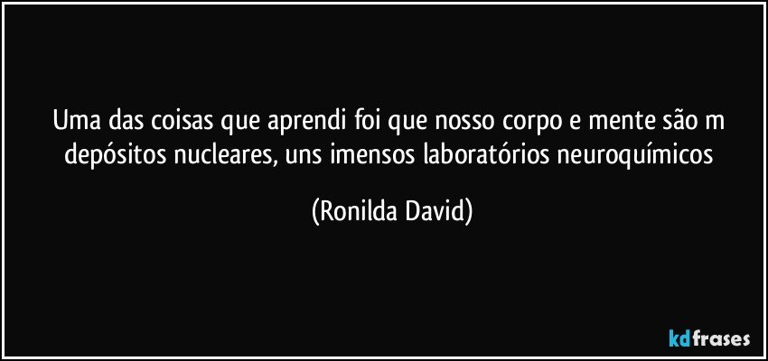 Uma das coisas que aprendi foi que nosso corpo e  mente são m depósitos nucleares, uns imensos laboratórios neuroquímicos (Ronilda David)